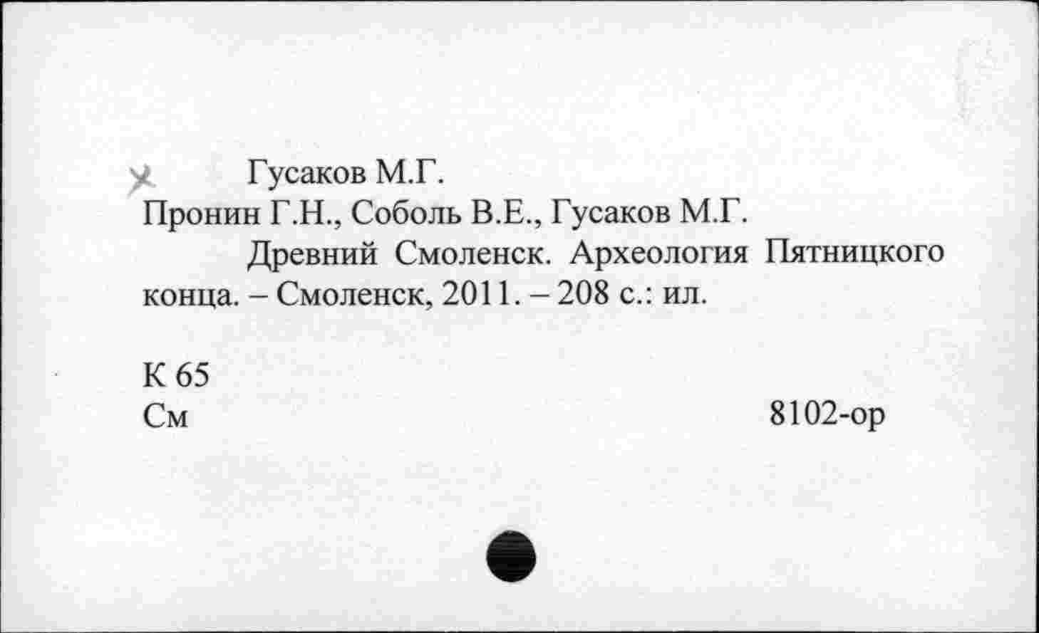 ﻿у. Гусаков М.Г.
Пронин Г.Н., Соболь В.Е., Гусаков М.Г.
Древний Смоленск. Археология Пятницкого конца. - Смоленск, 2011. - 208 с.: ил.
К 65
См
8102-ор